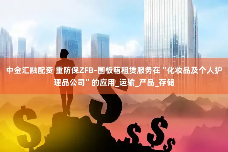 中金汇融配资 重防保ZFB-围板箱租赁服务在“化妆品及个人护理品公司”的应用_运输_产品_存储