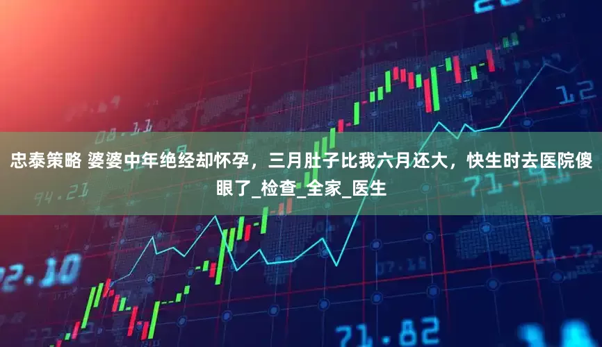 忠泰策略 婆婆中年绝经却怀孕，三月肚子比我六月还大，快生时去医院傻眼了_检查_全家_医生