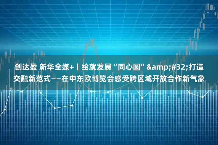 创达盈 新华全媒+丨绘就发展“同心圆”&#32;打造交融新范式——在中东欧博览会感受跨区域开放合作新气象