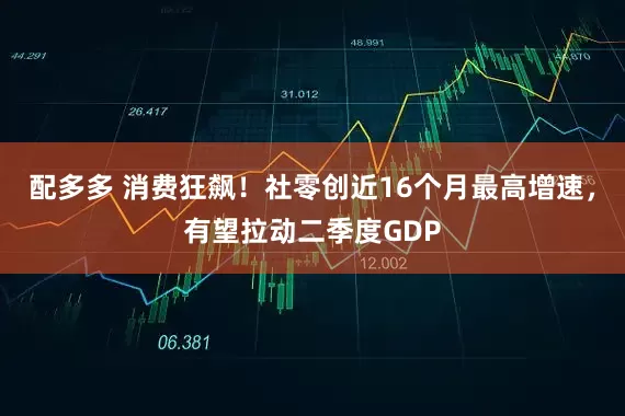 配多多 消费狂飙！社零创近16个月最高增速，有望拉动二季度GDP