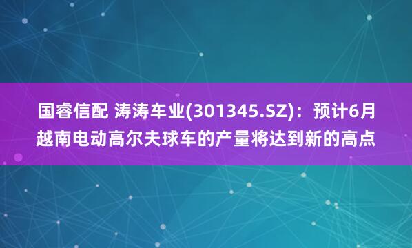 国睿信配 涛涛车业(301345.SZ)：预计6月越南电动高尔夫球车的产量将达到新的高点