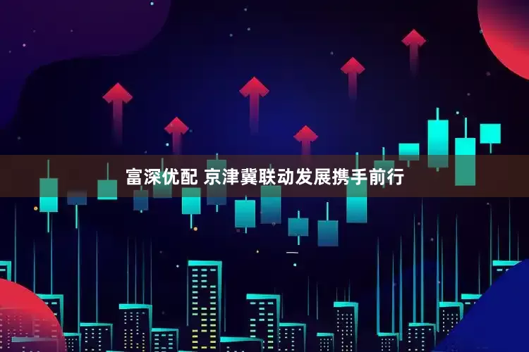 富深优配 京津冀联动发展携手前行