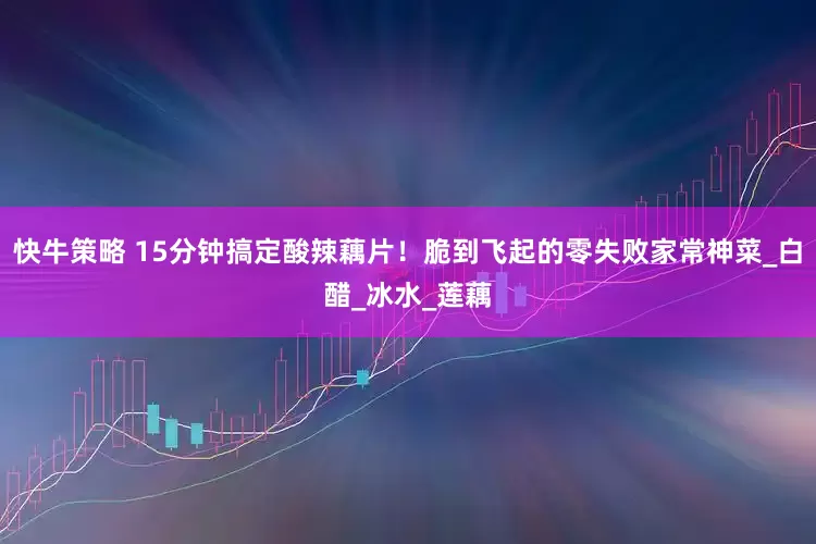 快牛策略 15分钟搞定酸辣藕片！脆到飞起的零失败家常神菜_白醋_冰水_莲藕
