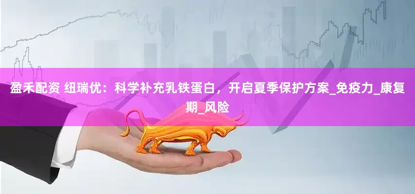 盈禾配资 纽瑞优：科学补充乳铁蛋白，开启夏季保护方案_免疫力_康复期_风险