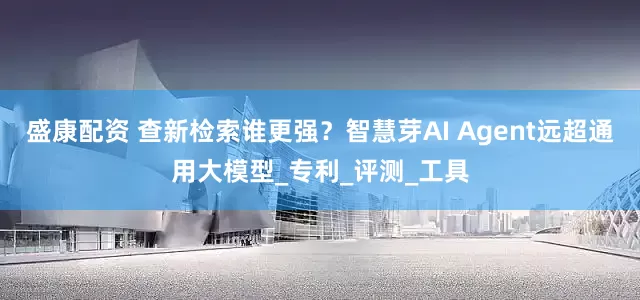 盛康配资 查新检索谁更强？智慧芽AI Agent远超通用大模型_专利_评测_工具