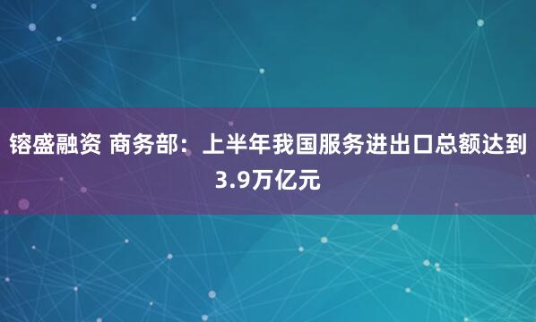镕盛融资 商务部：上半年我国服务进出口总额达到3.9万亿元