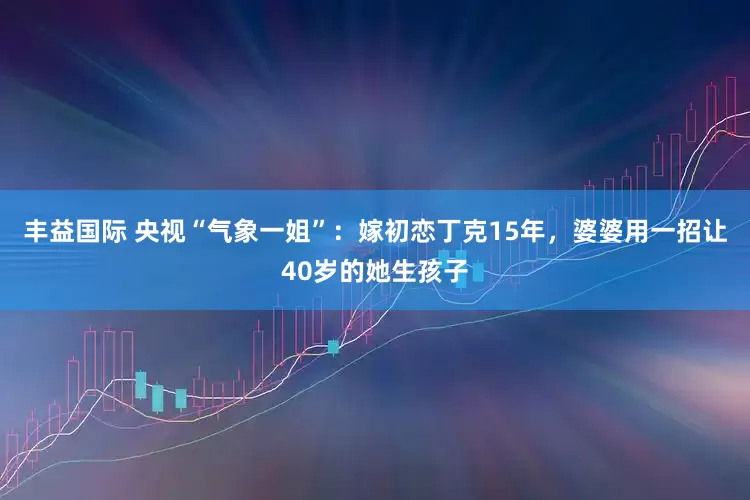 丰益国际 央视“气象一姐”：嫁初恋丁克15年，婆婆用一招让40岁的她生孩子