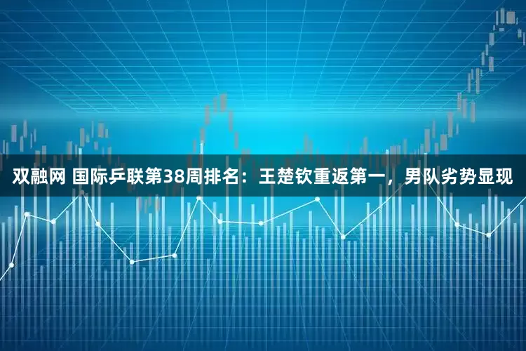 双融网 国际乒联第38周排名：王楚钦重返第一，男队劣势显现