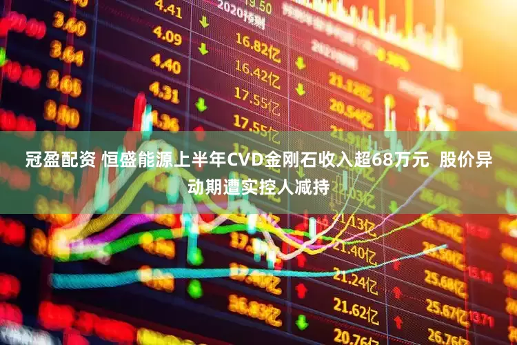 冠盈配资 恒盛能源上半年CVD金刚石收入超68万元  股价异动期遭实控人减持