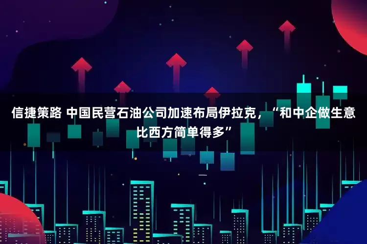 信捷策路 中国民营石油公司加速布局伊拉克，“和中企做生意比西方简单得多”